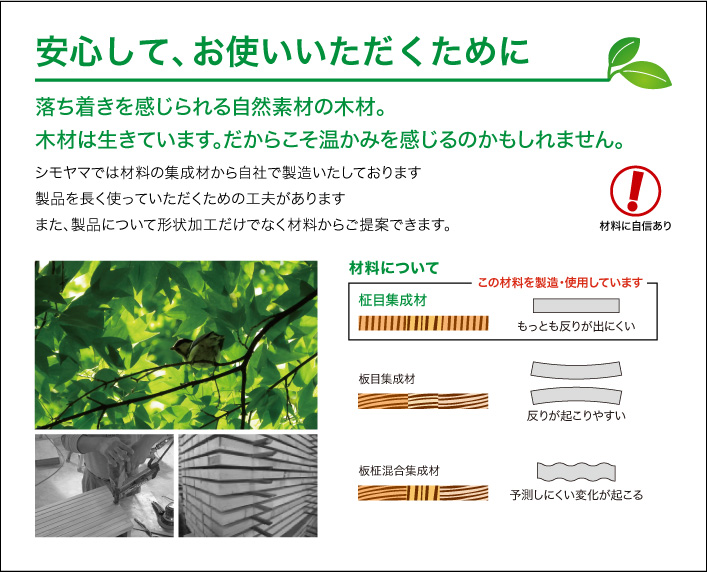 安心して、お使いいただくために 落ち着きを感じられる自然素材の木材。木材は生きています。だからこそ温かみを感じるのかもしれません。シモヤマでは材料の集成材から自社で製造いたしております。製品を長く使っていただくための工夫があります。また、製品について形状加工だけでなく材料からご提案できます。